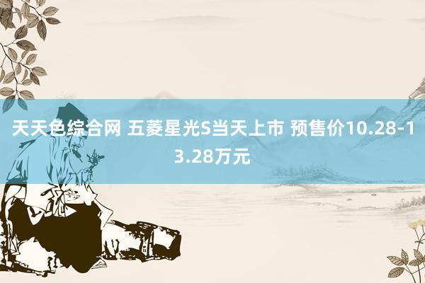 天天色综合网 五菱星光S当天上市 预售价10.28-13.28万元