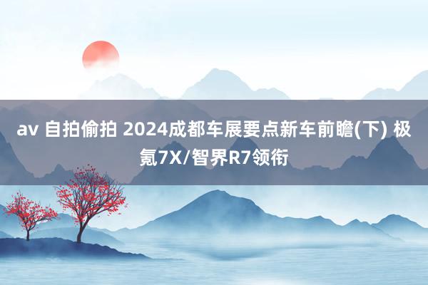 av 自拍偷拍 2024成都车展要点新车前瞻(下) 极氪7X/智界R7领衔