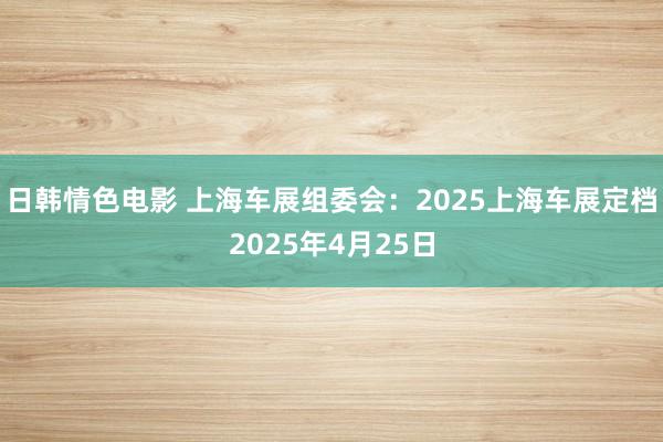 日韩情色电影 上海车展组委会：2025上海车展定档2025年4月25日