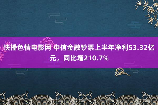 快播色情电影网 中信金融钞票上半年净利53.32亿元，同比增210.7%