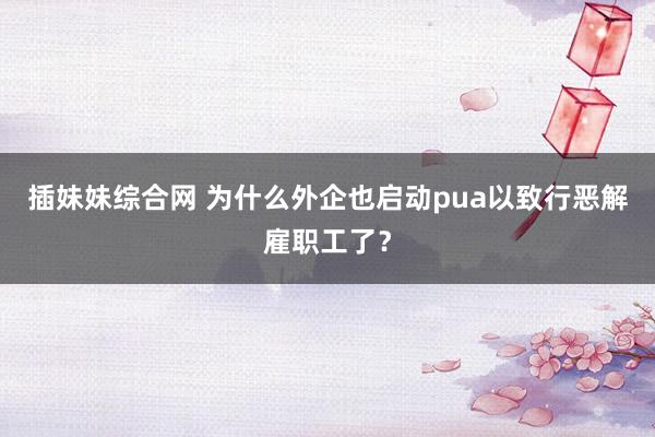 插妹妹综合网 为什么外企也启动pua以致行恶解雇职工了？