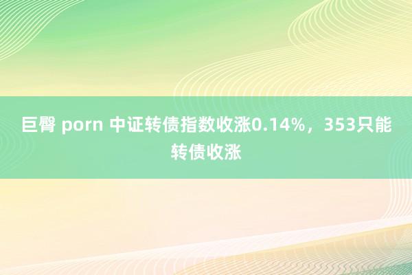 巨臀 porn 中证转债指数收涨0.14%，353只能转债收涨