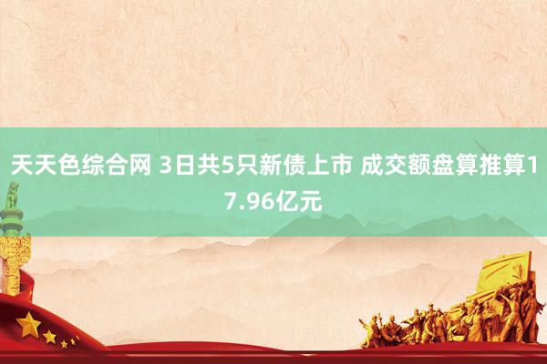 天天色综合网 3日共5只新债上市 成交额盘算推算17.96亿元