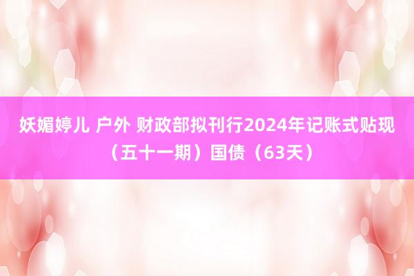 妖媚婷儿 户外 财政部拟刊行2024年记账式贴现（五十一期）国债（63天）