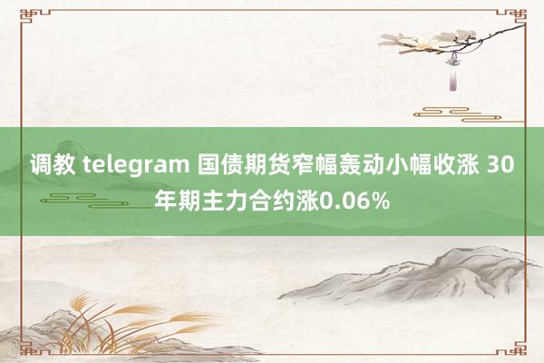 调教 telegram 国债期货窄幅轰动小幅收涨 30年期主力合约涨0.06%