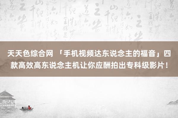 天天色综合网 「手机视频达东说念主的福音」四款高效高东说念主机让你应酬拍出专科级影片！