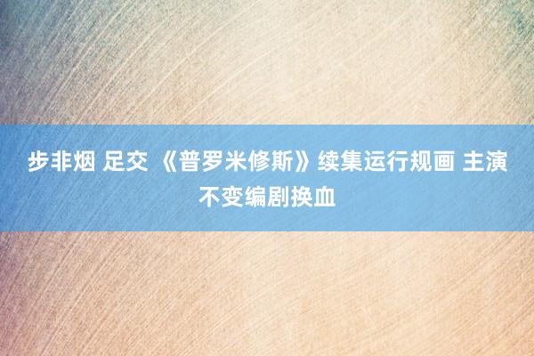 步非烟 足交 《普罗米修斯》续集运行规画 主演不变编剧换血