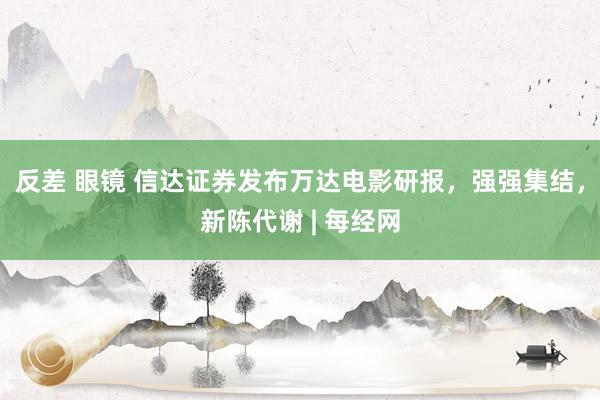 反差 眼镜 信达证券发布万达电影研报，强强集结，新陈代谢 | 每经网