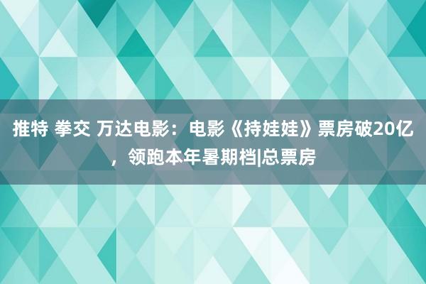 推特 拳交 万达电影：电影《持娃娃》票房破20亿，领跑本年暑期档|总票房