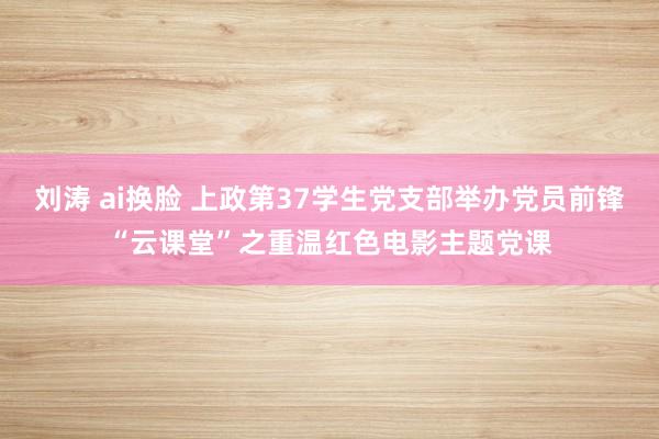 刘涛 ai换脸 上政第37学生党支部举办党员前锋“云课堂”之重温红色电影主题党课