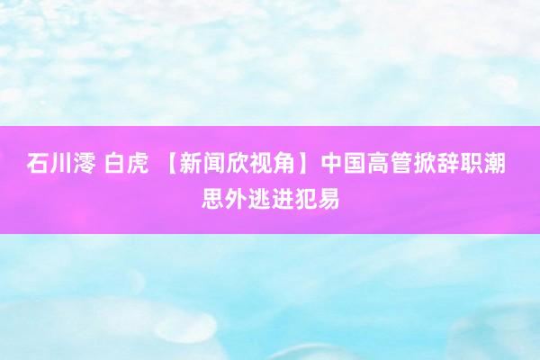 石川澪 白虎 【新闻欣视角】中国高管掀辞职潮 思外逃进犯易