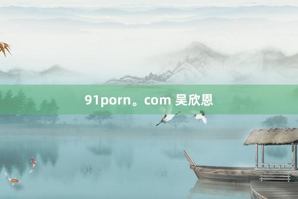 91porn。com 吴欣恩