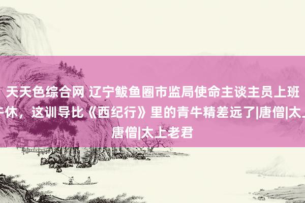 天天色综合网 辽宁鲅鱼圈市监局使命主谈主员上班时分午休，这训导比《西纪行》里的青牛精差远了|唐僧|太上老君