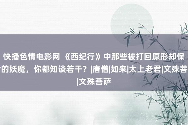 快播色情电影网 《西纪行》中那些被打回原形却保命的妖魔，你都知谈若干？|唐僧|如来|太上老君|文殊菩萨