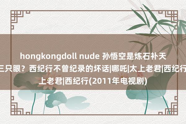 hongkongdoll nude 孙悟空是炼石补天弃石？二郎神有三只眼？西纪行不曾纪录的坏话|哪吒|太上老君|西纪行(2011年电视剧)