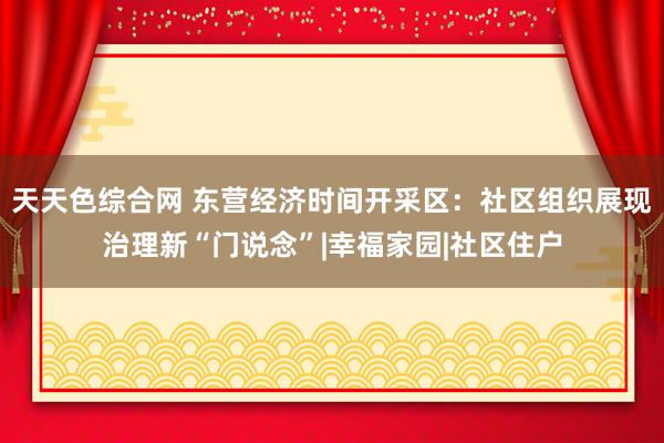 天天色综合网 东营经济时间开采区：社区组织展现治理新“门说念”|幸福家园|社区住户