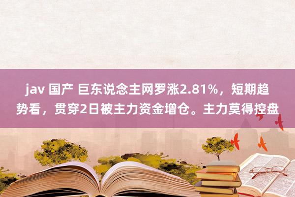 jav 国产 巨东说念主网罗涨2.81%，短期趋势看，贯穿2日被主力资金增仓。主力莫得控盘