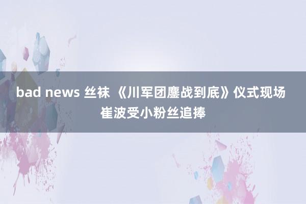 bad news 丝袜 《川军团鏖战到底》仪式现场 崔波受小粉丝追捧