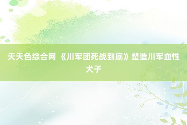 天天色综合网 《川军团死战到底》塑造川军血性犬子