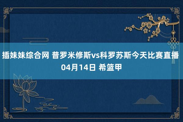 插妹妹综合网 普罗米修斯vs科罗苏斯今天比赛直播 04月14日 希篮甲