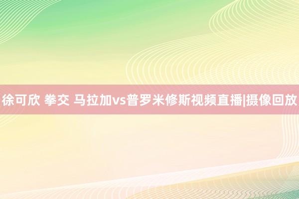 徐可欣 拳交 马拉加vs普罗米修斯视频直播|摄像回放