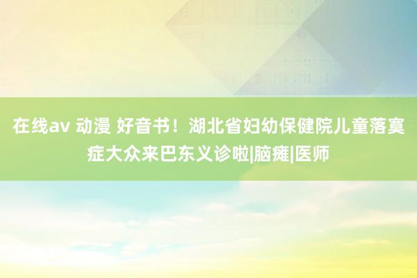 在线av 动漫 好音书！湖北省妇幼保健院儿童落寞症大众来巴东义诊啦|脑瘫|医师