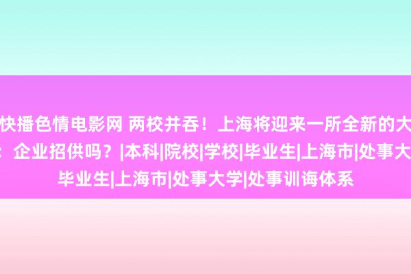 快播色情电影网 两校并吞！上海将迎来一所全新的大学，网友却默示：企业招供吗？|本科|院校|学校|毕业生|上海市|处事大学|处事训诲体系