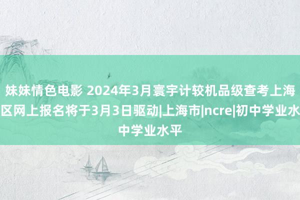 妹妹情色电影 2024年3月寰宇计较机品级查考上海地区网上报名将于3月3日驱动|上海市|ncre|初中学业水平