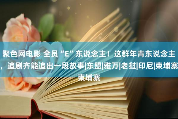 聚色网电影 全员“E”东说念主！这群年青东说念主，追剧齐能追出一段故事|东盟|雅万|老挝|印尼|柬埔寨