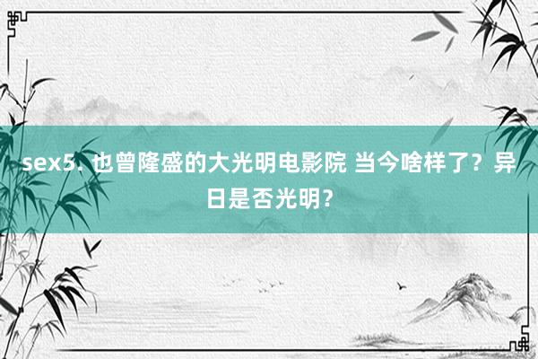 sex5. 也曾隆盛的大光明电影院 当今啥样了？异日是否光明？