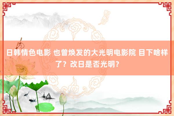 日韩情色电影 也曾焕发的大光明电影院 目下啥样了？改日是否光明？