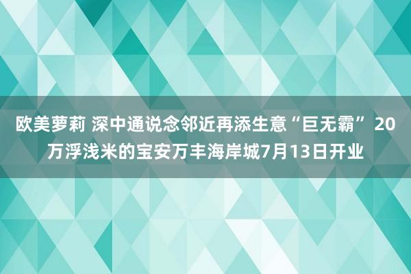 欧美萝莉 深中通说念邻近再添生意“巨无霸” 20万浮浅米的宝安万丰海岸城7月13日开业