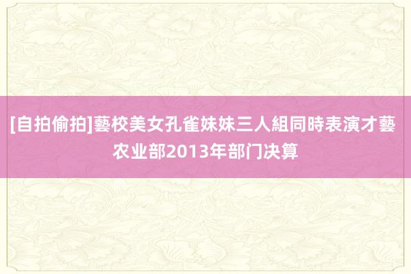 [自拍偷拍]藝校美女孔雀妹妹三人組同時表演才藝 农业部2013年部门决算