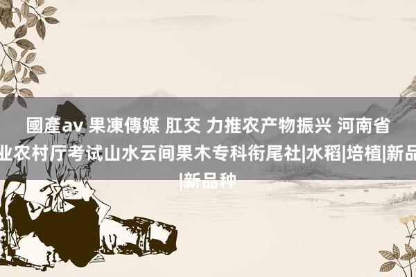 國產av 果凍傳媒 肛交 力推农产物振兴 河南省农业农村厅考试山水云间果木专科衔尾社|水稻|培植|新品种