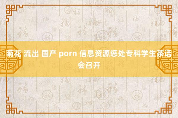 菊花 流出 国产 porn 信息资源惩处专科学生茶话会召开