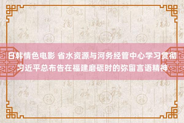 日韩情色电影 省水资源与河务经管中心学习贯彻习近平总布告在福建磨砺时的弥留言语精神