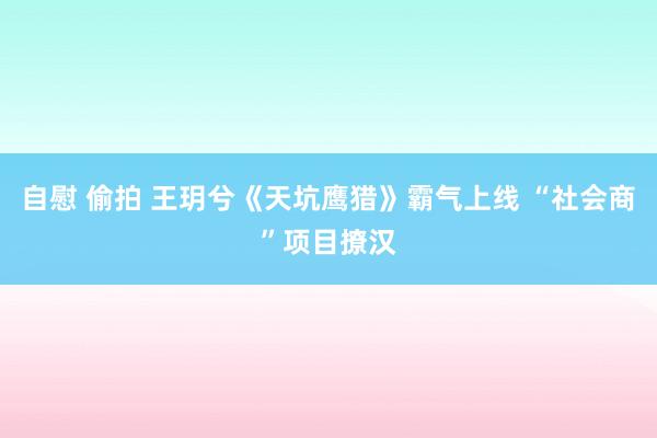 自慰 偷拍 王玥兮《天坑鹰猎》霸气上线 “社会商”项目撩汉